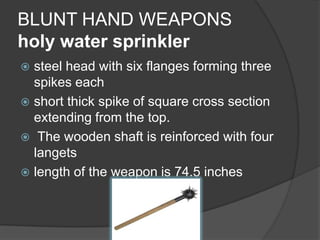 BLUNT HAND WEAPONSholy water sprinklersteel head with six flanges forming three spikes eachshort thick spike of square cross section extending from the top. The wooden shaft is reinforced with four langets length of the weapon is 74.5 inches 
