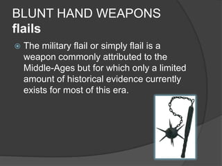 BLUNT HAND WEAPONSflailsThe military flail or simply flail is a weapon commonly attributed to the Middle-Ages but for which only a limited amount of historical evidence currently exists for most of this era.