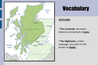 SCOTLAND The Lowlands:  Germanic dialects summarized as  Scots . The Highlands:  a Celtic language, very akin to Irish known as  Gaelic. Vocabulary 