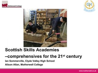 Scottish Skills Academies –comprehensives for the 21 st  century Ian Sommerville, Clyde Valley High School  Alison Allan, Motherwell College 