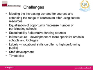 Challenges Meeting the increasing demand for courses and  extending the range of courses on offer using scarce resources Equalisation of opportunity / increase number of participating schools Sustainability / alternative funding sources Infrastructure – development of more specialist areas in schools and Colleges Labels – (vocational skills on offer to high performing pupils)  Staff development Timetables 
