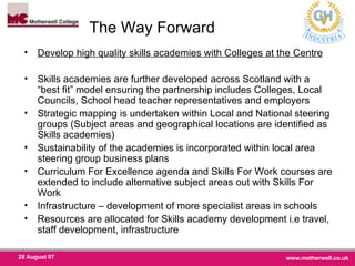 The Way Forward  Develop high quality skills academies with Colleges at the Centre Skills academies are further developed across Scotland with a “best fit” model ensuring the partnership includes Colleges, Local Councils, School head teacher representatives and employers  Strategic mapping is undertaken within Local and National steering groups (Subject areas and geographical locations are identified as Skills academies)  Sustainability of the academies is incorporated within local area steering group business plans Curriculum For Excellence agenda and Skills For Work courses are extended to include alternative subject areas out with Skills For Work Infrastructure – development of more specialist areas in schools  Resources are allocated for Skills academy development i.e travel, staff development, infrastructure 