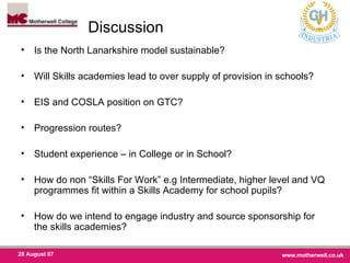 Discussion  Is the North Lanarkshire model sustainable? Will Skills academies lead to over supply of provision in schools? EIS and COSLA position on GTC? Progression routes? Student experience – in College or in School? How do non “Skills For Work” e.g Intermediate, higher level and VQ programmes fit within a Skills Academy for school pupils? How do we intend to engage industry and source sponsorship for the skills academies? 