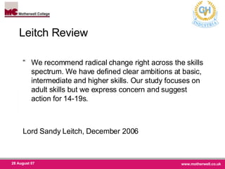 Leitch Review  “ We recommend radical change right across the skills spectrum. We have defined clear ambitions at basic, intermediate and higher skills. Our study focuses on adult skills but we express concern and suggest action for 14-19s.  Lord Sandy Leitch, December 2006  