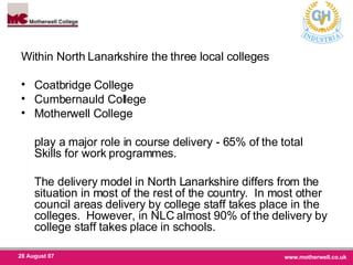 Within North Lanarkshire the three local colleges Coatbridge College Cumbernauld College Motherwell College play a major role in course delivery - 65% of the total Skills for work programmes.  The delivery model in North Lanarkshire differs from the situation in most of the rest of the country.  In most other council areas delivery by college staff takes place in the colleges.  However, in NLC almost 90% of the delivery by college staff takes place in schools.  
