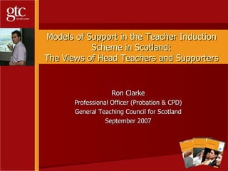Models of Support in the Teacher Induction Scheme in Scotland: The Views of Head Teachers and Supporters Ron Clarke Professional Officer (Probation & CPD) General Teaching Council for Scotland September 2007 