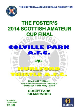 COLVILLE PARKCOLVILLE PARK
A.F.C.A.F.C.
-v-
HURLFORDHURLFORD
THISTLE A.F.C.THISTLE A.F.C.
THE SCOTTISH AMATEUR FOOTBALL ASSOCIATION
SOUVENIR
PROGRAMME
£1.00
THE FOSTER’S
2014 SCOTTISH AMATEUR
CUP FINAL
Kick off 3.00pm
(Extra time and penalties if necessary)
Sunday 18th May 2014
RUGBY PARK
KILMARNOCK
GOOD LUCK TOGOOD LUCK TO
TODAY’S FINALISTSTODAY’S FINALISTS
FROMFROM
SPONSORS OFSPONSORS OF
THE SCOTTISHTHE SCOTTISH
AMATEUR CUPAMATEUR CUP
 