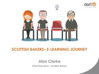 SCOTTISH BAKERS– E-LEARNING JOURNEY 
Alan Clarke 
Chief Executive – Scottish Bakers 
 