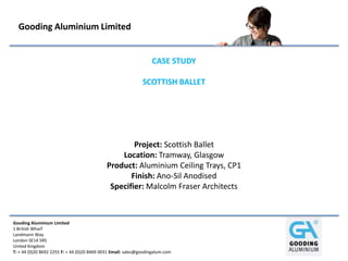 Gooding Aluminium Limited


                                                                  CASE STUDY

                                                              SCOTTISH BALLET




                                                     Project: Scottish Ballet
                                                 Location: Tramway, Glasgow
                                             Product: Aluminium Ceiling Trays, CP1
                                                    Finish: Ano-Sil Anodised
                                              Specifier: Malcolm Fraser Architects



Gooding Aluminium Limited
1 British Wharf
Landmann Way
London SE14 5RS
United Kingdom
T: + 44 (0)20 8692 2255 F: + 44 (0)20 8469 0031 Email: sales@goodingalum.com
 