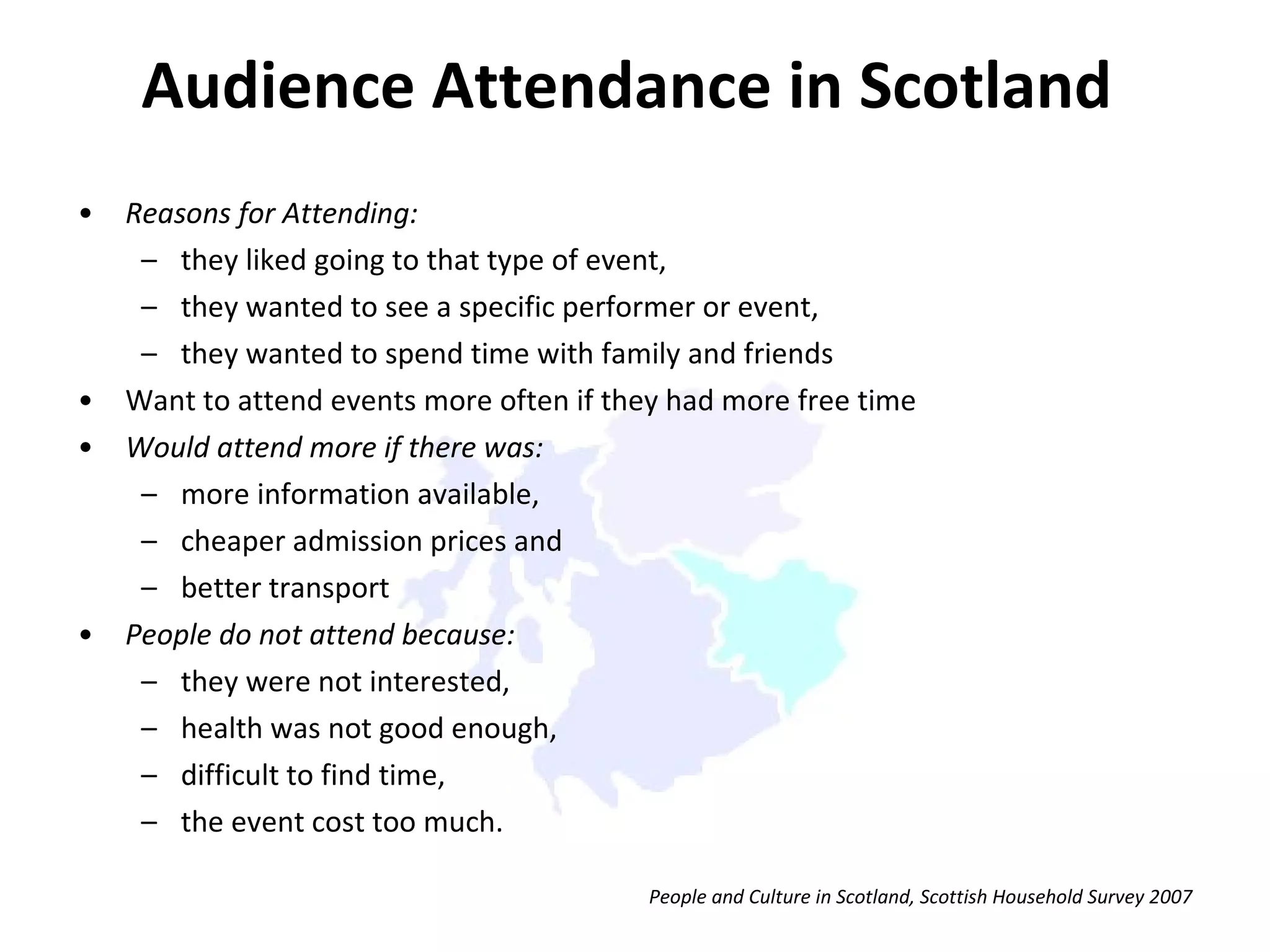 Reasons for Attending: they liked going to that type of event,  they wanted to see a specific performer or event,  they wanted to spend time with family and friends Want to attend events more often if they had more free time Would attend more if there was:  more information available,  cheaper admission prices and  better transport  People do not attend because: they were not interested,  health was not good enough,  difficult to find time,  the event cost too much.  Audience Attendance in Scotland People and Culture in Scotland, Scottish Household Survey 2007 
