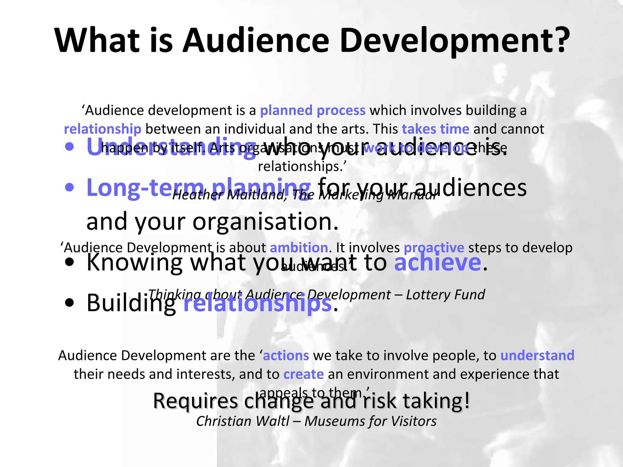 What is Audience Development? Understanding  who your audience is. Long-term planning  for your audiences and your organisation. Knowing what you want to  achieve . Building  relationships .  ‘ Audience Development is about  ambition . It involves  proactive   steps to develop audiences.’ Thinking about Audience Development – Lottery Fund Requires change and risk taking! ‘ Audience development is a  planned process  which involves building a  relationship  between an individual and the arts. This  takes time  and cannot happen by itself. Arts organisations must  work to develop  these relationships.’  Heather Maitland, The Marketing Manual Audience Development are the ‘ actions  we take to involve people, to  understand  their needs and interests, and to  create  an environment and experience that appeals to them.’  Christian Waltl – Museums for Visitors 
