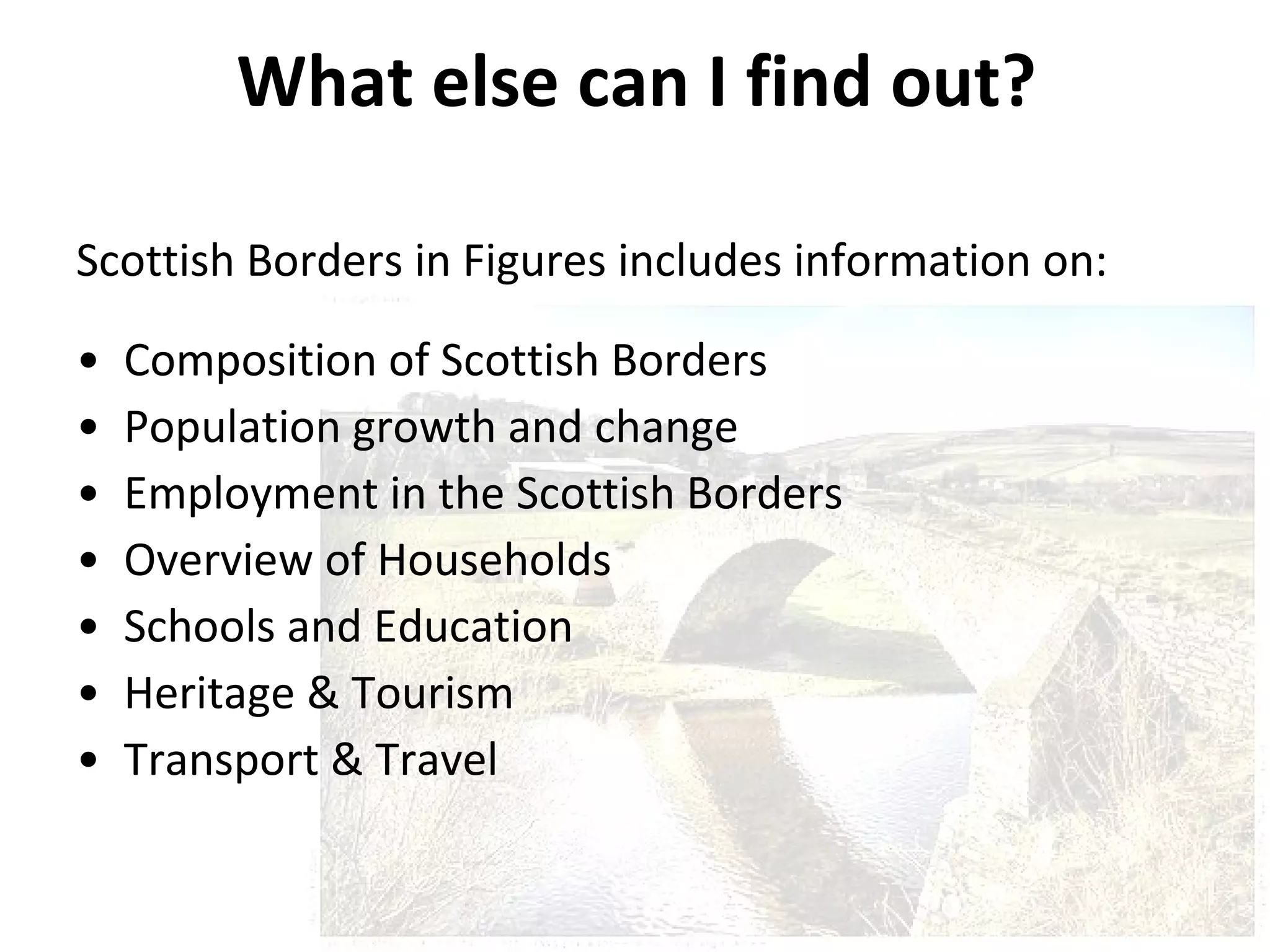 What else can I find out? Scottish Borders in Figures includes information on: Composition of Scottish Borders  Population growth and change  Employment in the Scottish Borders  Overview of Households  Schools and Education  Heritage & Tourism Transport & Travel 