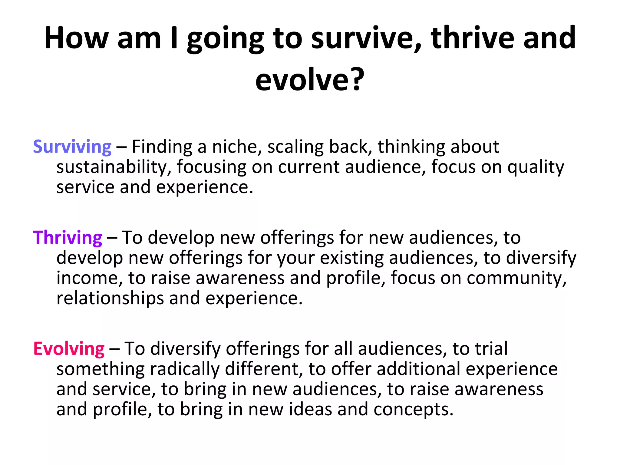 How am I going to survive, thrive and evolve? Surviving  – Finding a niche, scaling back, thinking about sustainability, focusing on current audience, focus on quality service and experience.  Thriving  – To develop new offerings for new audiences, to develop new offerings for your existing audiences, to diversify income, to raise awareness and profile, focus on community, relationships and experience.  Evolving  – To diversify offerings for all audiences, to trial something radically different, to offer additional experience and service, to bring in new audiences, to raise awareness and profile, to bring in new ideas and concepts.  
