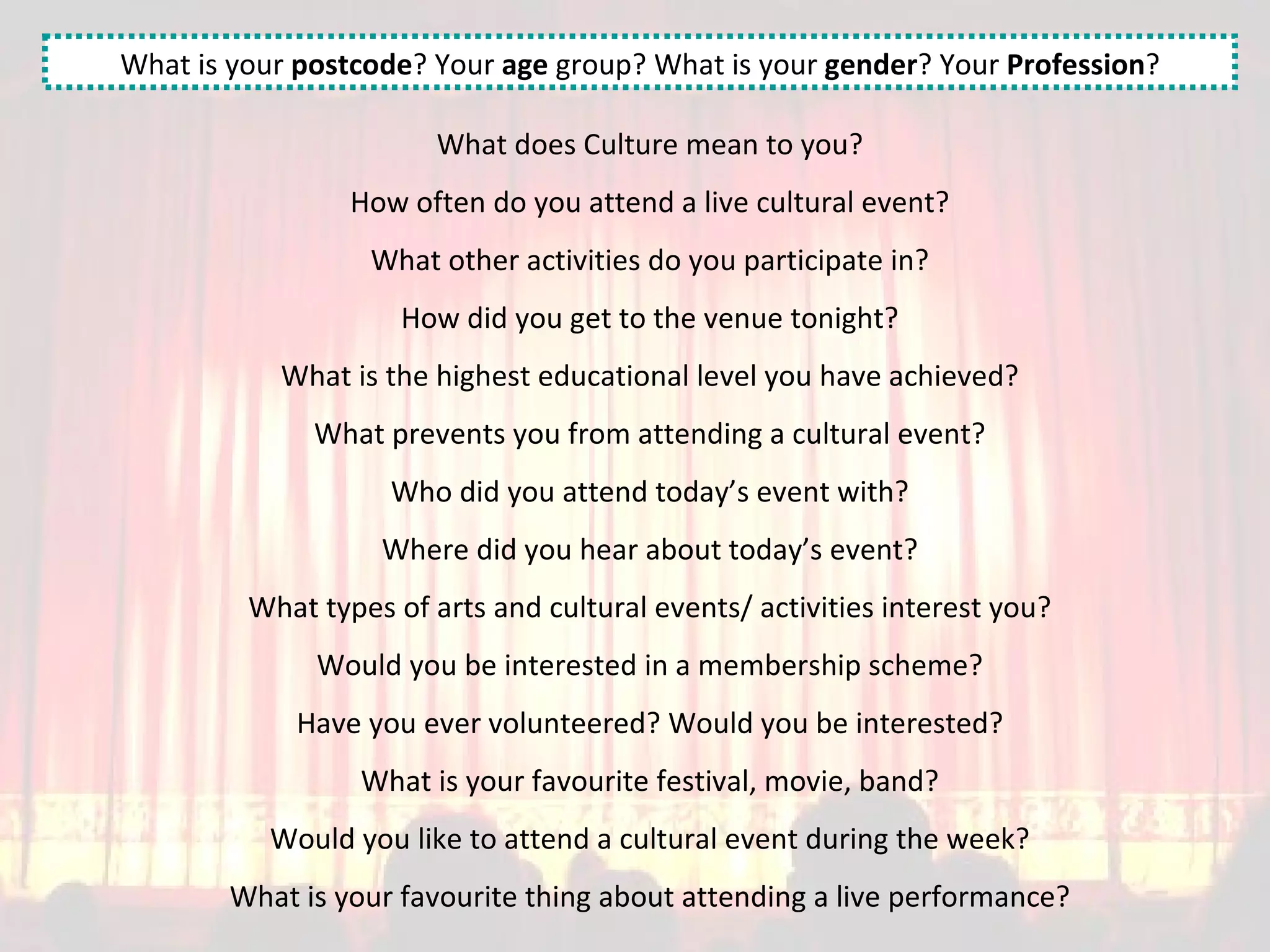What does Culture mean to you? How often do you attend a live cultural event? What other activities do you participate in? How did you get to the venue tonight? What is the highest educational level you have achieved? What prevents you from attending a cultural event? Who did you attend today’s event with? Where did you hear about today’s event? What types of arts and cultural events/ activities interest you? Would you be interested in a membership scheme? Have you ever volunteered? Would you be interested? What is your favourite festival, movie, band? Would you like to attend a cultural event during the week? What is your favourite thing about attending a live performance? What is your  postcode ? Your  age  group? What is your  gender ? Your  Profession ? 