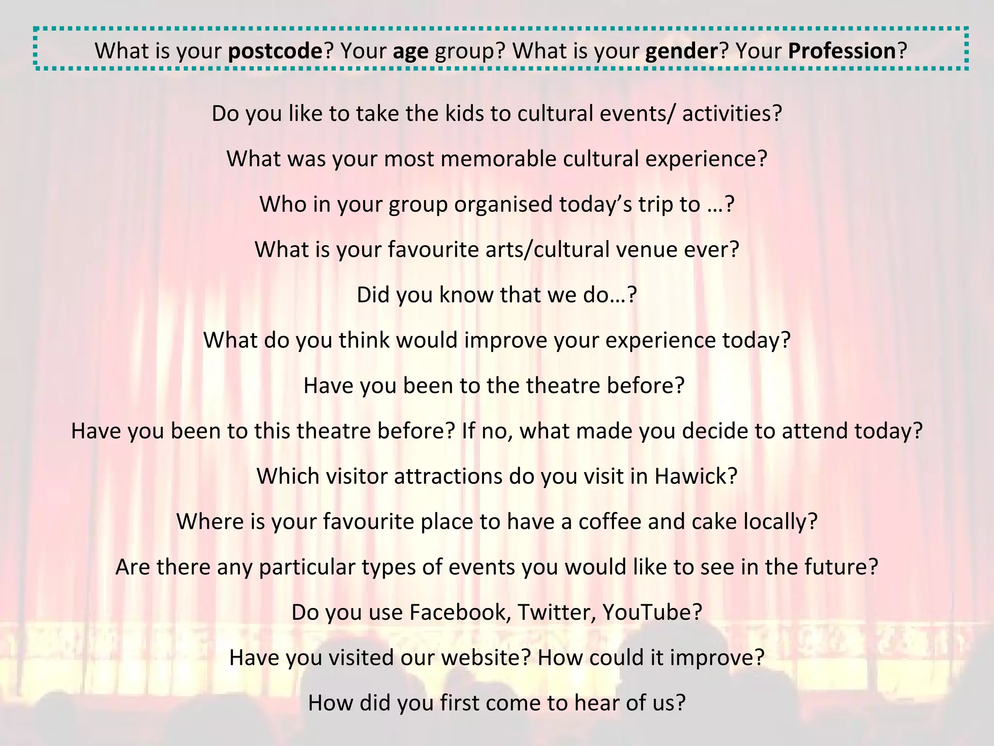 What is your  postcode ? Your  age  group? What is your  gender ? Your  Profession ? Do you like to take the kids to cultural events/ activities? What was your most memorable cultural experience? Who in your group organised today’s trip to …? What is your favourite arts/cultural venue ever? Did you know that we do…? What do you think would improve your experience today? Have you been to the theatre before?  Have you been to this theatre before? If no, what made you decide to attend today? Which visitor attractions do you visit in Hawick? Where is your favourite place to have a coffee and cake locally? Are there any particular types of events you would like to see in the future? Do you use Facebook, Twitter, YouTube? Have you visited our website? How could it improve? How did you first come to hear of us? 