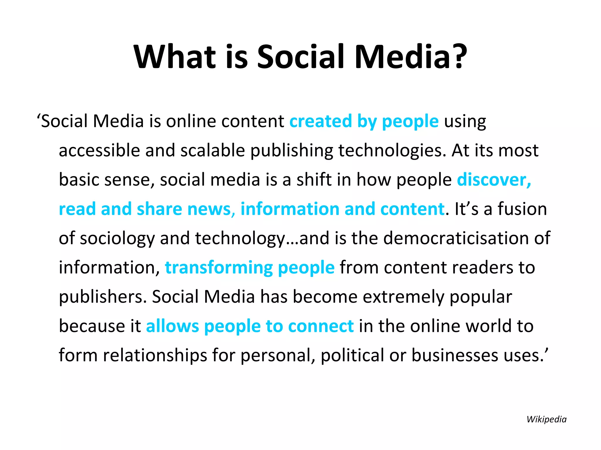 What is Social Media? ‘ Social Media is online content  created by people  using accessible and scalable publishing technologies. At its most basic sense, social media is a shift in how people  discover, read and share news ,  information and content . It’s a fusion of sociology and technology…and is the democraticisation of information,  transforming people  from content readers to publishers. Social Media has become extremely popular because it  allows people to connect  in the online world to form relationships for personal, political or businesses uses.’   Wikipedia  
