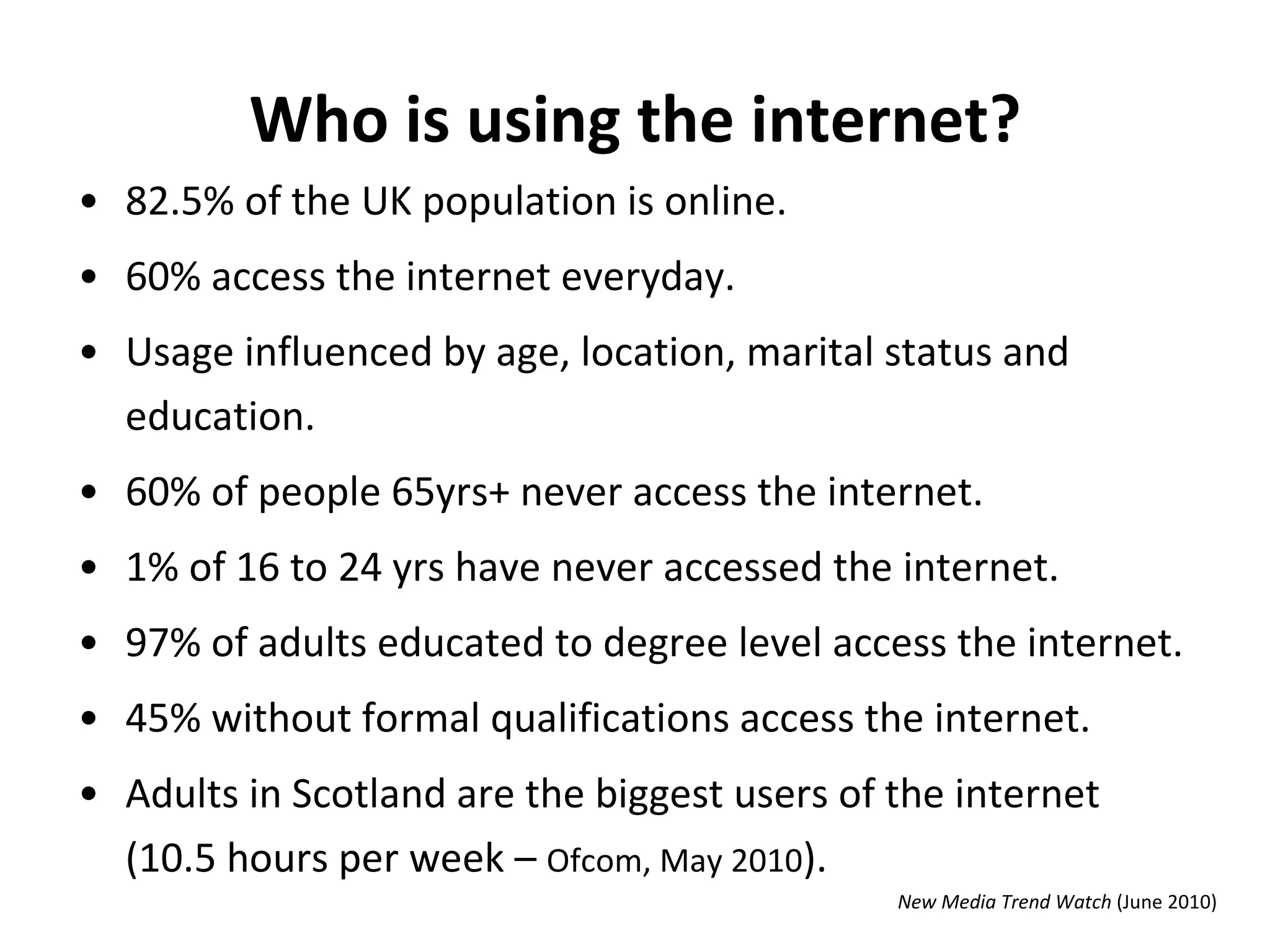 Who is using the internet? 82.5% of the UK population is online.  60% access the internet everyday.  Usage influenced by age, location, marital status and education.  60% of people 65yrs+ never access the internet. 1% of 16 to 24 yrs have never accessed the internet.  97% of adults educated to degree level access the internet. 45% without formal qualifications access the internet.  Adults in Scotland are the biggest users of the internet (10.5 hours per week –  Ofcom, May 2010 ). New Media Trend Watch  (June 2010) 