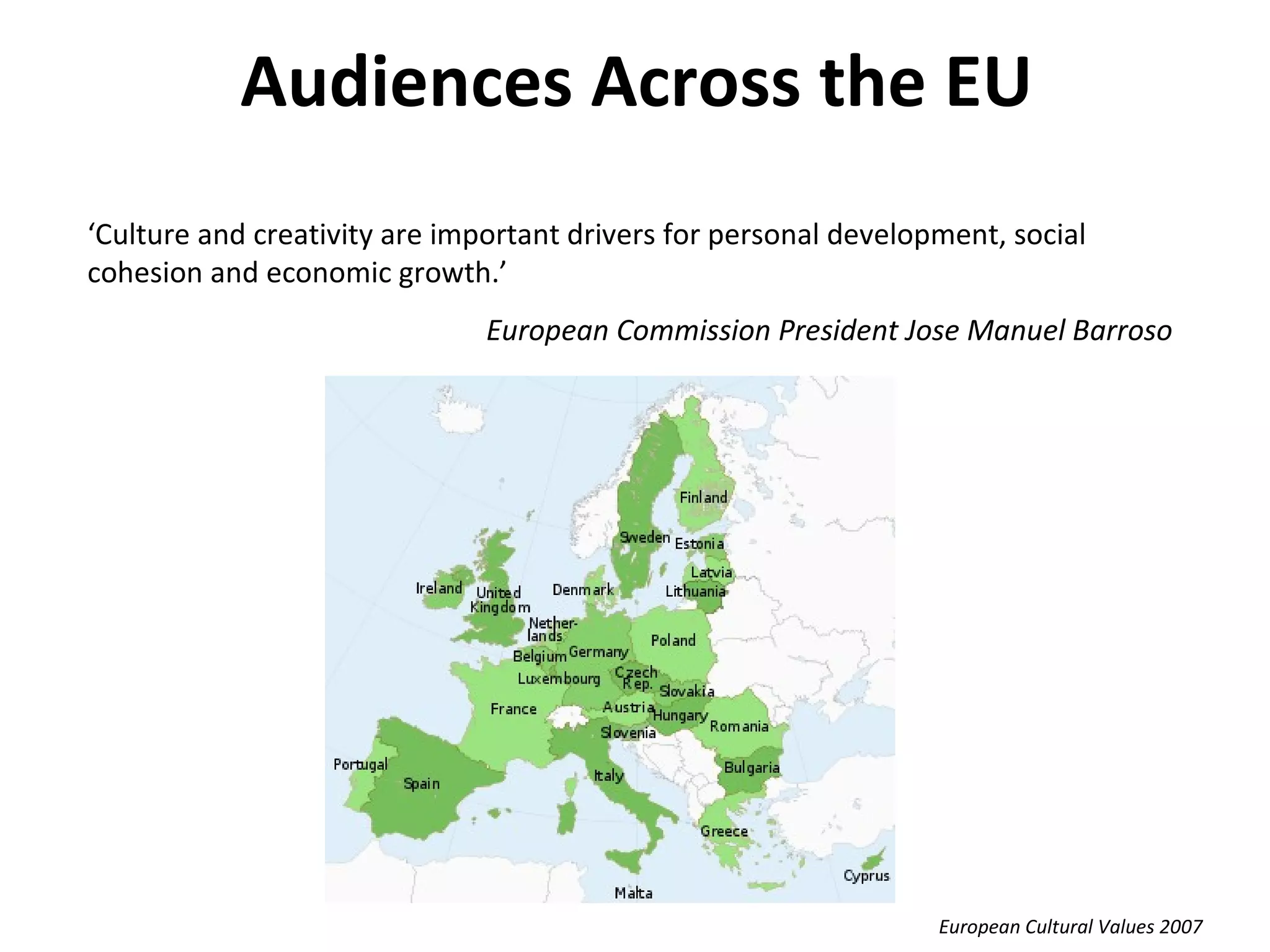 Audiences Across the EU ‘ Culture and creativity are important drivers for personal development, social cohesion and economic growth.’  European Commission President Jose Manuel Barroso European Cultural Values 2007 