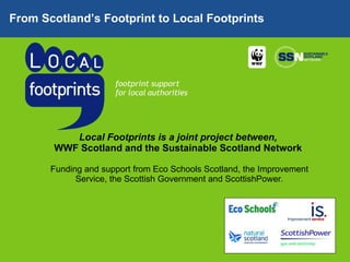 Local Footprints is a joint project between,  WWF Scotland and the Sustainable Scotland Network  Funding and support from Eco Schools Scotland, the Improvement Service, the Scottish Government and ScottishPower . From Scotland’s Footprint to Local Footprints 
