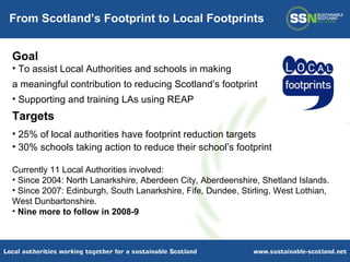 Goal To assist Local Authorities and schools in making  a meaningful contribution to reducing Scotland’s footprint  Supporting and training LAs using REAP Targets 25% of local authorities have footprint reduction targets 30% schools taking action to reduce their school’s footprint Currently 11 Local Authorities involved: Since 2004: North Lanarkshire, Aberdeen City, Aberdeenshire, Shetland Islands. Since 2007: Edinburgh, South Lanarkshire, Fife, Dundee, Stirling, West Lothian, West Dunbartonshire. Nine more to follow in 2008-9 From Scotland’s Footprint to Local Footprints 