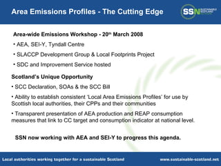 Area-wide Emissions Workshop - 20 th  March 2008 AEA, SEI-Y, Tyndall Centre SLACCP Development Group & Local Footprints Project SDC and Improvement Service hosted Area Emissions Profiles - The Cutting Edge Scotland’s Unique Opportunity SCC Declaration, SOAs & the SCC Bill Ability to establish consistent ‘Local Area Emissions Profiles’ for use by Scottish local authorities, their CPPs and their communities Transparent presentation of AEA production and REAP consumption measures that link to CC target and consumption indicator at national level.  SSN now working with AEA and SEI-Y to progress this agenda. 