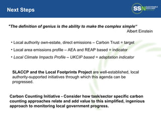Local authority own-estate, direct emissions – Carbon Trust = target Local area emissions profile – AEA and REAP based = indicator Local Climate Impacts Profile – UKCIP based = adaptation indicator Next Steps "The definition of genius is the ability to make the complex simple“ Albert Einstein Carbon Counting Initiative - Consider how task/sector specific carbon counting approaches relate and add value to this simplified, ingenious approach to monitoring local government progress. SLACCP and the Local Footprints Project  are well-established, local authority-supported initiatives through which this agenda can be progressed. 