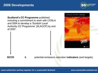 SCCD &  potential emissions reduction  indicators  (and targets) 2006 Developments Scotland’s CC Programme  published, including a commitment to work with COSLA and SSN to develop a ‘Scottish Local Authority CC Programme’ (SLACCP) by end of 2007. 