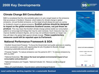 2008 Key Developments Climate Change Bill Consultation 5.9  It is considered that the only workable option is to set a target based on the emissions that we produce in Scotland. However, what matters for climate change is global emissions, not just Scottish emissions, so this target should always be seen as a proxy for Scotland's impact on global emissions.  Scottish policies should be designed to impact on the global emissions Scotland causes, not just those we produce .  This may mean that Scottish climate change policies tackle our consumption patterns or encourage technology that may be used overseas. Such measures may not improve Scottish emissions figures, and so may not contribute towards our target, but they will help in the global fight against climate change.  These supplementary measures could still be reported upon to Parliament. National Performance Framework & SOA Scottish Government Purpose: ’To focus the Government and public services on creating a more successful country, with opportunities for all of Scotland to flourish, through increasing sustainable economic growth’. Purpose Targets: ‘To reduce emissions over the period to 2011. To reduce emissions by 80% by 2050’  National Outcomes:  ‘We reduce the local and global environmental impact of our consumption and production’ National Indicators and Targets: ‘ National Indicator 32 - Reduce overall ecological footprint’  Menu of Local Indicators: ‘Council area’s carbon/ecological footprint’ 