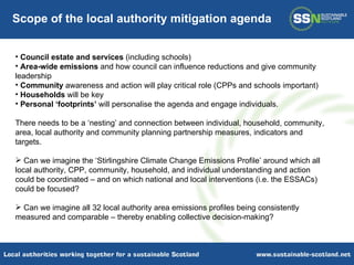 Council estate and services  (including schools) Area-wide emissions  and how council can influence reductions and give community leadership Community  awareness and action will play critical role (CPPs and schools important) Households  will be key Personal ‘footprints’  will personalise the agenda and engage individuals.  There needs to be a ‘nesting’ and connection between individual, household, community, area, local authority and community planning partnership measures, indicators and targets.  Can we imagine the ‘Stirlingshire Climate Change Emissions Profile’ around which all local authority, CPP, community, household, and individual understanding and action could be coordinated – and on which national and local interventions (i.e. the ESSACs) could be focused? Can we imagine all 32 local authority area emissions profiles being consistently measured and comparable – thereby enabling collective decision-making? Scope of the local authority mitigation agenda 