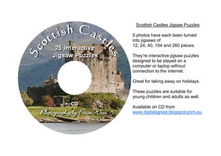 Scottish Castles Jigsaw Puzzles

5 photos have each been turned
into jigsaws of
12, 24, 40, 104 and 260 pieces.

They’re interactive jigsaw puzzles
designed to be played on a
computer or laptop without
connection to the internet.

Great for taking away on holidays.

These puzzles are suitable for
young children and adults as well.

Available on CD from
www.digitalsgreat.blogspot.com.au.
 