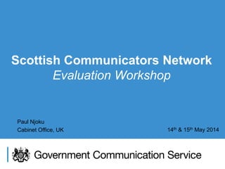 Scottish Communicators Network
Evaluation Workshop
Paul Njoku
Cabinet Office, UK 14th & 15th May 2014
 