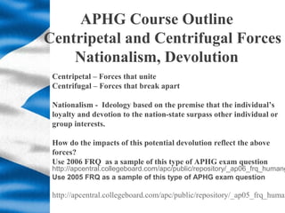 APHG Course Outline
Centripetal and Centrifugal Forces
Nationalism, Devolution
Centripetal – Forces that unite
Centrifugal...