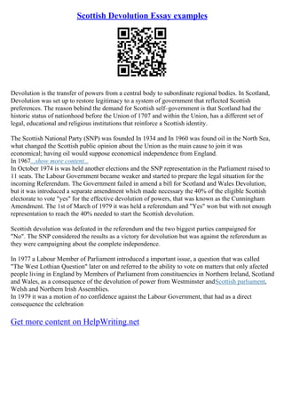 Scottish Devolution Essay examples
Devolution is the transfer of powers from a central body to subordinate regional bodies. In Scotland,
Devolution was set up to restore legitimacy to a system of government that reflected Scottish
preferences. The reason behind the demand for Scottish self–government is that Scotland had the
historic status of nationhood before the Union of 1707 and within the Union, has a different set of
legal, educational and religious institutions that reinforce a Scottish identity.
The Scottish National Party (SNP) was founded In 1934 and In 1960 was found oil in the North Sea,
what changed the Scottish public opinion about the Union as the main cause to join it was
economical; having oil would suppose economical independence from England.
In 1967...show more content...
In October 1974 is was held another elections and the SNP representation in the Parliament raised to
11 seats. The Labour Government became weaker and started to prepare the legal situation for the
incoming Referendum. The Government failed in amend a bill for Scotland and Wales Devolution,
but it was introduced a separate amendment which made necessary the 40% of the eligible Scottish
electorate to vote "yes" for the effective devolution of powers, that was known as the Cunningham
Amendment. The 1st of March of 1979 it was held a referendum and "Yes" won but with not enough
representation to reach the 40% needed to start the Scottish devolution.
Scottish devolution was defeated in the referendum and the two biggest parties campaigned for
"No". The SNP considered the results as a victory for devolution but was against the referendum as
they were campaigning about the complete independence.
In 1977 a Labour Member of Parliament introduced a important issue, a question that was called
"The West Lothian Question" later on and referred to the ability to vote on matters that only afected
people living in England by Members of Parliament from constituencies in Northern Ireland, Scotland
and Wales, as a consequence of the devolution of power from Westminster andScottish parliament,
Welsh and Northern Irish Assemblies.
In 1979 it was a motion of no confidence against the Labour Government, that had as a direct
consequence the celebration
Get more content on HelpWriting.net
 