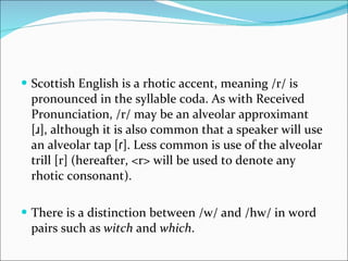 Scottish English is a rhotic accent, meaning /r/ is pronounced in the syllable coda. As with Received Pronunciation, /r/ may be an alveolar approximant [ɹ], although it is also common that a speaker will use an alveolar tap [ɾ]. Less common is use of the alveolar trill [r] (hereafter, <r> will be used to denote any rhotic consonant).  There is a distinction between /w/ and /hw/ in word pairs such as  witch  and  which . 