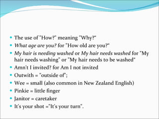 The use of "How?" meaning "Why?“ What age are you?  for "How old are you?“ My hair is needing washed  or  My hair needs washed  for "My hair needs washing" or "My hair needs to be washed“ Amn't I invited? for Am I not invited Outwith = "outside of"; Wee = small (also common in New Zealand English) Pinkie = little finger  Janitor = caretaker  It's your shot ="It's your turn". 