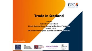 Trade in Scotland
Jun Du
Aston Business School
Lloyds Banking Group Centre for Business Prosperity
27 October 2020
ERC Scottish Enterprise Autumn Lunchtime Seminars
 