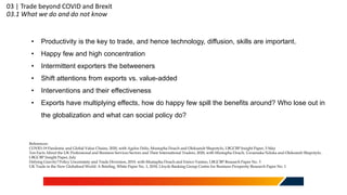 03 | Trade beyond COVID and Brexit
03.1 What we do and do not know
• Productivity is the key to trade, and hence technology, diffusion, skills are important.
• Happy few and high concentration
• Intermittent exporters the betweeners
• Shift attentions from exports vs. value-added
• Interventions and their effectiveness
• Exports have multiplying effects, how do happy few spill the benefits around? Who lose out in
the globalization and what can social policy do?
References:
COVID-19 Pandemic and Global Value Chains, 2020, with Agelos Delis, Mustapha Douch and Oleksandr Shepotylo, LBGCBP Insight Paper, 5 May
Ten Facts About the UK Professional and Business Services Sectors and Their International Traders, 2020, with Mustapha Douch, Uzoamaka Nduka and Oleksandr Shepotylo,
LBGCBP Insight Paper, July
Defying Gravity? Policy Uncertainty and Trade Diversion, 2019, with Mustapha Douch and Enrico Vanino, LBGCBP Research Paper No. 3
UK Trade in the New Globalised World: A Briefing, White Paper No. 1, 2018, Lloyds Banking Group Centre for Business Prosperity Research Paper No. 1
 