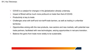 04 | Key Takeaways
• COVID is a catalyst for changes in the globalization already underway.
• Impact of Brexit will be much more profound on trade than that of COVID.
• Productivity is key to trade.
• Challenges arise with tariff and non-tariff trade barriers, as well as trading in unfamiliar
territories
• Opportunities arising with the new products, new sectors and new markets, with potential new
trade partners, facilitated with new technologies, seizing opportunities in net-zero transition.
• Balance the gains from trade more widely to be sustainable.
 