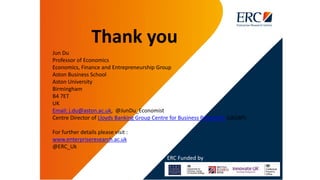 Thank you
Jun Du
Professor of Economics
Economics, Finance and Entrepreneurship Group
Aston Business School
Aston University
Birmingham
B4 7ET
UK
Email: j.du@aston.ac.uk, @JunDu_Economist
Centre Director of Lloyds Banking Group Centre for Business Prosperity (LBGBP)
For further details please visit :
www.enterpriseresearch.ac.uk
@ERC_Uk
ERC Funded by
 