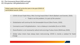 01 | The Coronaviral-Shock 2020 and trade
01.5 Perspective: Will globalisation end?
Global supply chains will not be the same in the post-COVID-19
world (Beata Javorcik, 2020).
• COVID-19 and Trade Policy: Why Turning Inward Won’t Work (Baldwin and Evenett, 2020).
• ‘Trade is not the problem; it is part of the solution.’
• Globalization will continue for the foreseeable future (Côte d’Ivoire, 2020).
• Coronavirus won't kill globalization – but a shakeup is inevitable (Du et al 2020).
• Diversification is not necessarily radical restructuring of value chains (McKinsey 2020).
• Global value chains have always been restructuring. COVID is merely a catalyst for faster
change.
 