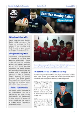 Scottish Rugby Exiles Newsletter Edition No. 2 January 2016
Scottish Exiles featuring for Scotland U16 in 2014: L-R: Ralph Johnson,
Jamie Ross, Alan Gregory, George Blackwell & Ben Scoular.
Where there’s a Will there’s a way
Current Glasgow Warriors back-row player, and former Scottish
Exile, Will Bordill, graduated last month from Northumbria
University with a degree in Leadership & Management.
Will played his youth rugby
with Sandbach and Preston
G r a s s h o p p e r s , a n d
captained Cheshire U16s
before representing the
Scottish Exiles at U16, U18
& 20 and Scotland at U17,
U18 & U20.
Will’s mum Janice is a
volunteer with the Scottish
Exiles and leads the North
West region from Sandbach
RFC.
1
Bliadhna Mhath Ùr
Happy New Year to the Scottish
Exiles rugby community. We
hope you enjoyed the ﬁrst
edition of our newsletter and
look forward to your interest
and support throughout 2016.
Programme update
The Scottish Exiles programme
is currently in full swing with
Regional Development Groups
(RDG) focusing on Scottish
Rugby’s core themes continuing
a c ro s s o u r n i n e re g i o n s
throughout the season; as well
as Divisional Camps for selected
players held in December &
January as part of Scottish
Rugby’s selection for national
selection Age Grade squads.
More details on both of these
activities are contained within
this edition of the newsletter.
Thanks volunteers!
Volunteers are the lifeblood of
the Scottish Exiles. Their role in
delivering an outstanding
programme and promoting
Scottish Rugby is second to
none. Please take the time to
acknowledge their contribution
when appropriate.
 