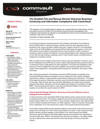 Case Study
COMPANY PROFILE
INDUSTRY
Emergency services – Fire
and Rescue
Corporate Headquarters
Perth, Scotland
EMPLOYEES
9,000+
WEBSITE
www.firescotland.gov.uk
SNAPSHOT
CHALLENGE
 Consolidation of eight
legacy fire services into a
single organization
 Scottish Government
mandated requirement to
reduce costs and
duplication of services
 Escalating email volumes
made retrieval time
consuming and expensive,
adding operational risk
 Risk of data loss without a
well-defined business
continuity strategy
SOLUTION
CommVault Simpana 10
 OnePass for backup,
archive, reporting
 Content Indexing
 Search
BENEFITS
 Consolidation of multiple
backup solutions onto a
single platform to support
newly amalgamated fire
and rescue services
 Cost cuts through reduced
maintenance charges and
minimising administrative
requirements
 Archiving supports diverse
compliance storage
demands and delivers end-
user rapid access to critical
email
 Fail-safe business
continuity mechanism in
place in the event of a
disaster
The Scottish Fire and Rescue Service Improves Business
Continuity and Information Compliance with CommVault
________________________________________________________________
“The adoption of CommVault Simpana software as a single platform for data backup, archive
and search across the Scottish Fire and Rescue Service ensures that legislation and
compliance requirements are adhered to and significantly reduces risk by providing business
continuity in the event of a disaster.”
Greg Aitken, ICT Operations Manager, SFRS
_________________________________________________________________
As a front-line emergency-response service for all of Scotland, the Scottish Fire and Rescue
Service (SFRS) relies on robust technology to operate around the clock, attending to tens of
thousands of fire, rescue and traffic incidents every year. Created in April 2013, the organisation
unites more than 9,000 firefighters and support staff from eight legacy fire services in more than
400 locations across Scotland. Using state-of-the art rescue equipment, SFRS is involved in
emergency support incidents that range from rescuing people trapped under collapsed structures
or from cliffs and high buildings, extricating victims in motor vehicle crashes, and fighting fires to
mitigate loss of property and lives.
With a mandate from the Scottish Government to reduce costs and duplication of services, one of
the first challenges facing SFRS was the need to replace eight disparate backup solutions within its
IT infrastructure with a single platform for data management. The priority was developing a data
backup and archive strategy that could meet compliance and continuity requirements across a
range of critical applications, including Microsoft Exchange 2010, SharePoint, SQL Server, Office
and Oracle.
After a thorough assessment of its existing environment, SFRS decided to consolidate using
CommVault Simpana software to leverage a common infrastructure and to tackle compliance
requirements in addition to data protection requirements for backup and email archive. “The largest
of the legacy fire services, Strathclyde, had been using CommVault Simpana software successfully
for five years. Other services were using Symantec BackupExec and manual copy processes,”
explained Greg Aitken, information and communications technologies (ICT) operations manager,
SRFS. “Having considered the options, it was clear that Simpana software’s functionality and
simplicity of use offered the optimal solution for SFRS.”
Achieving Email Storage, Retention, Recovery and Access Efficiency with an
Intelligent Archive Solution
A critical component of the consolidated SFRS single software solution project was the creation of
an enterprise email archive. The majority of legacy fire and rescue services had previously opted to
simply increase mailbox size or store PSTs on local machines, network drives, even external USB
drives to handle increasing email volumes. As Aitken explained, “Email is a business critical system
and an organisation of our size should have a proper, fit-for-purpose email archiving solution.”
CommVault is helping SFRS increase operational efficiency and provide nearly instant recovery of
emails, which previously the IT team could not guarantee to end users. A major component of the
SFRS’s business continuity strategy is using Simpana 10 to conduct backup and Disaster
Recovery for Active Directory for Exchange mailbox backups and restores for the organisation’s
more than 9,000 users. SFRS is now assured that in the event of a disaster, it can safely mitigate
any risk of data loss and restore user email and other data quickly to avoid any productivity
impacts.
 