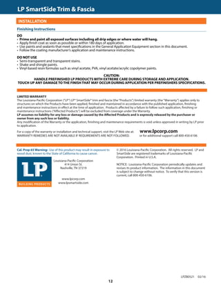 TRIM  FASCIA				 	 190, 440, 540  2000 SERIES
INSTALLATION
DO
• Prime and paint all exposed surfaces including all drip edges or where water will hang.
• Apply finish coat as soon as possible or within 180 days of application.
• Use paints and sealants that meet specifications in the General Application Equipment section in this document.
• Follow the coating manufacturer’s application and maintenance instructions.
DO NOT USE
• Semi-transparent and transparent stains.
• Shake and shingle paints.
• Vinyl-based resin formulas such as vinyl acetate, PVA, vinyl acetate/acrylic copolymer paints.
CAUTION:
HANDLE PREFINISHED LP PRODUCTS WITH EXTREME CARE DURING STORAGE AND APPLICATION.
TOUCH UP ANY DAMAGE TO THE FINISH THAT MAY OCCUR DURING APPLICATION PER PREFINISHERS SPECIFICATIONS.
GENERAL REQUIREMENTS (CONTINUED)Finishing Instructions
Cal. Prop 65 Warning: Use of this product may result in exposure to
wood dust, known to the State of California to cause cancer.
	 Louisiana-Pacific Corporation
	 414 Union St.
	 Nashville, TN 37219
	
	www.lpcorp.com
	www.lpsmartside.com
© 2016 Louisiana-Pacific Corporation. All rights reserved. LP and
SmartSide are registered trademarks of Louisiana-Pacific
Corporation. Printed in U.S.A.
NOTICE: Louisiana-Pacific Corporation periodically updates and
revises its product information. The information in this document
is subject to change without notice. To verify that this version is
current, call 800-450-6106.
LPZB0521 02/16
LP SmartSide Trim  Fascia	
LIMITED WARRANTY
The Louisiana-Pacific Corporation (“LP”) LP® SmartSide® trim and fascia (the“Products”) limited warranty (the“Warranty”) applies only to
structures on which the Products have been applied, finished and maintained in accordance with the published application, finishing
and maintenance instructions in effect at the time of application. Products affected by a failure to follow such application, finishing or
maintenance instructions (“Affected Products”) will be excluded from coverage under the Warranty.
LP assumes no liability for any loss or damage caused by the Affected Products and is expressly released by the purchaser or
owner from any such loss or liability.
Any modification of the Warranty or the application, finishing and maintenance requirements is void unless approved in writing by LP prior
to application.
For a copy of the warranty or installation and technical support, visit the LP Web site at: www.lpcorp.com
WARRANTY REMEDIES ARE NOT AVAILABLE IF REQUIREMENTS ARE NOT FOLLOWED. or for additional support call 800-450-6106
12
 