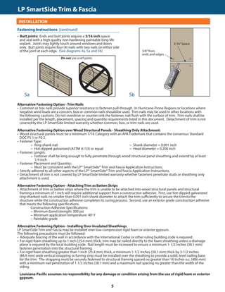 TRIM  FASCIA				 	 190, 440, 540  2000 SERIES
INSTALLATION
• Butt joints: Ends and butt joints require a 3/16 inch space
and seal with a high quality non-hardening paintable long-life
sealant. Joints may lightly touch around windows and doors
only. Butt joints require four (4) nails with two nails on either side
of the joint at each edge. (See diagrams 4a, 5a and 5b)
GENERAL REQUIREMENTS (CONTINUED)
Alternative Fastening Option - Trim Nails
• Common or box nails provide superior resistance to fastener pull-through. In Hurricane-Prone Regions or locations where
negative wind loads are a concern, box or common nails should be used. Trim nails may be used in other locations with
the following cautions: Do not overdrive or counter sink the fastener, nail flush with the surface of trim. Trim nails shall be
installed per the length, placement, spacing and quantity requirements listed in this document. Detachment of trim is not
covered by the LP SmartSide limited warranty whether common, box, or trim nails are used.
Alternative Fastening Option over Wood Structural Panels - Sheathing Only Attachment:
• Wood structural panels must be a minimum 7/16 Category with an APA Trademark that contains the consensus Standard
DOC PS 1 or PS 2.
• Fastener Type:
			 − Ring-shank nail					 − Shank diameter = 0.091 inch
			 − Hot-dipped galvanized (ASTM A153) or equal		 − Head diameter = 0.200 inch
• Fastener Length:
			 − Fastener shall be long enough to fully penetrate through wood structural panel sheathing and extend by at least
			 1/4 inch
• Fastener Placement and Quantity:
			 − Must be consistent with the LP® SmartSide® Trim and Fascia Application Instructions.
• Strictly adhered to all other aspects of the LP® SmartSide® Trim and Fascia Application Instructions.
• Detachment of trim is not covered by LP SmartSide limited warranty whether fasteners penetrate studs or sheathing only
attachment is used.
Alternative Fastening Option - Attaching Trim as Batten Strips
• Attachment of trim as batten strips where the trim is unable to be attached into wood structural panels and structural
framing a minimum of 1 inch will require additional support from a construction adhesive. First, use hot-dipped galvanized
ring-shanked nails no smaller than 0.091 inch shank diameter to attach the trim sufficiently to secure the trim to the
structure while the construction adhesive completes its curing process. Second, use an exterior grade construction adhesive
that meets the following specifications.
	 	 Construction Adhesive Specifications:
			 − Minimum bond strength: 300 psi		
			 − Minimum application temperature: 40° F		
			 − Paintable grade
Alternative Fastening Option - Installing Over Insulated Sheathings
LP SmartSide Trim and Fascia may be installed over low-compression rigid foam or exterior gypsum.
The following precautions must be followed:
• Adequate bracing of the wall in accordance with the International Codes or other ruling building code is required.	
• For rigid foam sheathing up to 1 inch (25.4 mm) thick, trim may be nailed directly to the foam sheathing unless a drainage
plane is required by the local building code. Nail length must be increased to ensure a minimum 1-1/2 inches (38.1 mm)
fastener penetration into the structural framing.
• For rigid foam sheathing greater than 1 inch (25.4 mm) thick, a minimum 1-1/2 inches (38.1 mm) thick by 3-1/2 inches
(88.9 mm) wide vertical strapping or furring strip must be installed over the sheathing to provide a solid, level nailing base
for the trim. The strapping must be securely fastened to structural framing spaced no greater than 16 inches o.c. (406 mm)
with a minimum nail penetration of 1-1/2 inches (38.1 mm) and a maximum nail spacing no greater than the width of the
siding.
Louisiana-Pacific assumes no responsibility for any damage or condition arising from the use of rigid foam or exterior
gypsum.
5b5a
Fastening Instructions (continued)
3/8”from
ends and edges
3/16”Space
Do not use scarf joints
LP SmartSide Trim  Fascia	
5
 