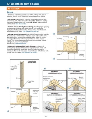 TRIM  FASCIA				 	 190, 440, 540  2000 SERIES
INSTALLATION
• Trim must extend beyond the face of the siding. Trim may be
installed directly to the sheathing, or directly over the siding.
• Horizontal trim: properly integrate flashing with siding, WRB
and vertical trim. At corners, allow the end of the trim to overlap
the end of the adjoining trim. Leave a 3/16 inch space and seal
with sealant. (See diagram 6a)
• Vertical corners directly to sheathing: allow for proper spacing
between the trim edge and siding. Corner trim edge may
lightly touch adjacent trim edge. Follow siding manufacturer’s
application instructions. (See diagrams 6b and 6c)
• Vertical corners over siding: the width of the trim must overlap
the siding by a minimum of 2 inches. Sealant between the trim
and siding is not required for this application. Allow for proper
spacing at the corner between perpendicular siding pieces.
Corner trim edge may lightly touch adjacent trim edge. Follow
siding manufacturer’s application
instructions. (See diagram 6d)
• OPTIONAL Pre-assembled vertical corners: cut vertical
corner pieces to size with clearance requirements in mind. Set
perpendicular corner pieces and pre-drill fastening holes a
minimum of every 24 inches o.c. Fasten into pre-drilled holes with
proper nails or screws. (See diagrams 6e and 6f)
GENERAL REQUIREMENTS (CONTINUED)
6a
6b
6f
3/16”with
sealant
Nail into
framing
Min. 3/16”gap
Trim must extend
beyond face
of siding
PREFERRED
INSIDE CORNER DETAIL
Corners
WRB flap or
flashing tape
Z-flashing with
3/8”space
Sheathing
Framing
WRB
Nail into
pre-drilled
holes
Sheathing
Framing
WRB
Remaining
nails into
framing
Pre-Assembled
Vertical Corners
Fasteners in
pre-drilled
holes
24“ max.
Pre-drilled
holes
6e
Min. 3/16”gap
Min. 2”
overlap
ALTERNATE
INSIDE CORNER DETAIL
Min. 3/16”gap
Trim must extend
beyond face
of siding
PREFERRED
OUTSIDE CORNER DETAIL
Space siding
3/16”from
corner of wall
Min. 2”
overlap
ALTERNATE
OUTSIDE CORNER DETAIL
6c 6d
LP SmartSide Trim  Fascia	
6
 