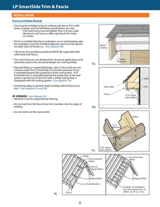 TRIM  FASCIA				 	 190, 440, 540  2000 SERIES
INSTALLATION
• Trim may be installed as fascia, without sub-fascia, if it is 440
Series or larger and the following specifications are met:
		 - Trim and Fascia must be greater than 5 inches wide.
		 - Maximum roof truss or rafter spacing of 24 inches
		 on-center.
• If trim is installed directly to outlookers on an overhanging rake,
the outlookers must be installed edgewise and must be spaced
no wider than 24 inches o.c. (See diagram 9d)
• 190 Series trim and fascia products MUST BE supported with
solid wood sub-fascia.
• Trim and Fascia are not designed for structural applications and
cannot be used in the structural design of a roof assembly.
• Exposed flying or suspended barge, rake or fascia tails are not
covered under the LP SmartSide trim limited warranty if trim
is extended beyond the protection of the roof system. If LP
SmartSide trim is extended beyond the protection of the roof
system, cap the top of the trim with a metal coping that is
integrated with the roofing system. (See diagram 9a)
• Install drip-edge to prevent water buildup behind fascia and
trim. (See diagrams 2c and 9b)
AT CORNERS: (See diagram 9c)
• All joints must be supported by framing.
• Do not nail from the face of one trim member into the edge of
another.
• Do not miter cut the corner joint.
GENERAL REQUIREMENTS (CONTINUED)
9a
9b
3/16”space
with sealant
Fascia and Rake Boards
Soffit
Drip-edge
9c
Metal
Coping
1”Gutter
Clearance
9c
Fascia
Trim
Trim Board
Trim Board
2 x 6
Blocking
Rafter
3/16”space
with sealant
Barge Rafter
Ridge
First Common
Rafter
End or
Verge Rafter
2x or 4x Outlookers
Fascia
A ladder of outlookers
the same dimension as
rafters at 24”o.c. max.
First Common
Rafter
Barge Rafter
LP SmartSide Trim  Fascia	
9
 