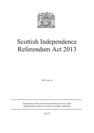 Scottish Independence 
Referendum Act 2013 
2013 asp 14 
Explanatory Notes have been produced to assist in the 
understanding of this Act and are available separately 
£24.75 
 