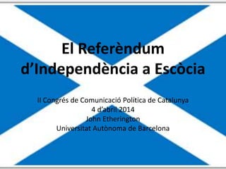 El Referèndum
d’Independència a Escòcia
II Congrés de Comunicació Política de Catalunya
4 d’abril 2014
John Etherington
Universitat Autònoma de Barcelona
 