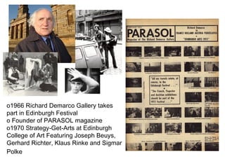 1966 Richard Demarco Gallery takes part in Edinburgh Festival Founder of PARASOL magazine 1970 Strategy-Get-Arts at Edinburgh College of Art Featuring  Joseph Beuys, Gerhard Richter, Klaus Rinke and Sigmar Polke   