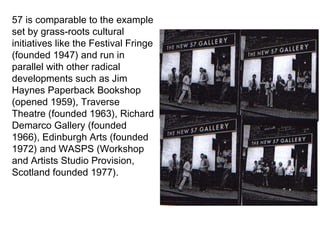57 is comparable to the example set by grass-roots cultural initiatives like the Festival Fringe (founded 1947) and run in parallel with other radical developments such as Jim Haynes Paperback Bookshop (opened 1959), Traverse Theatre (founded 1963), Richard Demarco Gallery (founded 1966), Edinburgh Arts (founded 1972) and WASPS (Workshop and Artists Studio Provision, Scotland founded 1977). 